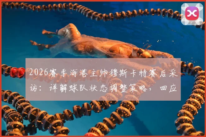 2026赛季海港主帅穆斯卡特赛后采访:详解球队状态调整策略,回应近期比赛表现与未来规划