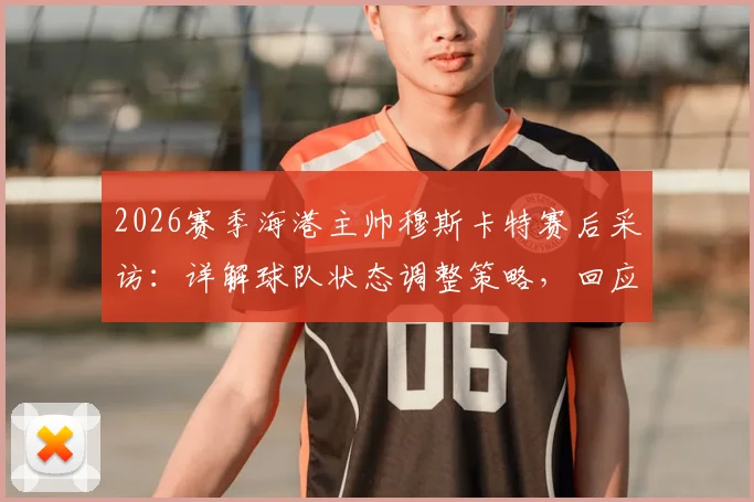 2026赛季海港主帅穆斯卡特赛后采访：详解球队状态调整策略，回应近期比赛表现与未来规划