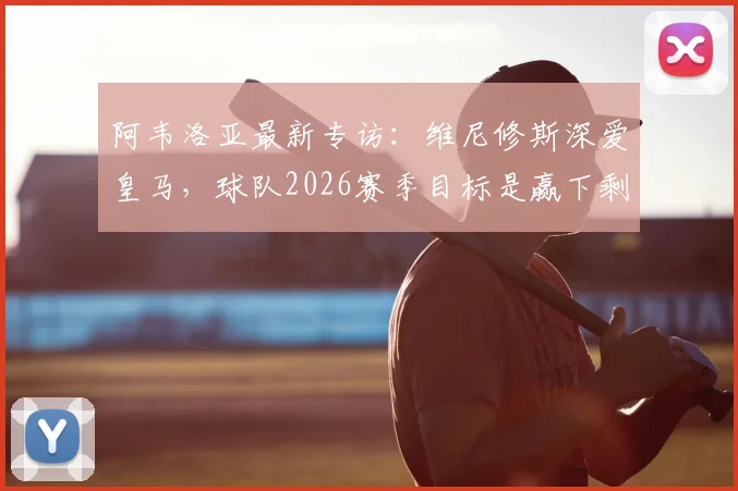 阿韦洛亚最新专访：维尼修斯深爱皇马，球队2026赛季目标是赢下剩余全部比赛