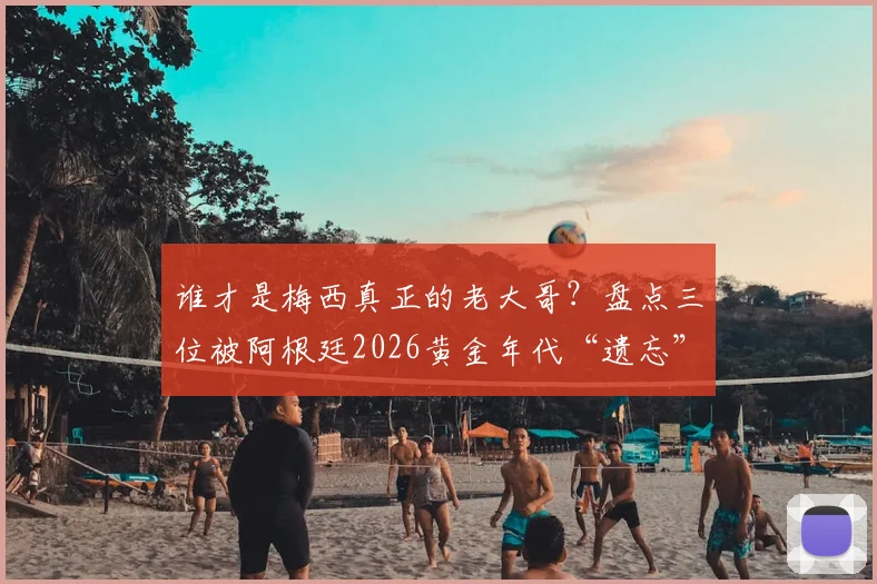 谁才是梅西真正的老大哥？盘点三位被阿根廷2026黄金年代“遗忘”的天才前锋