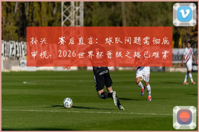 孙兴慜赛后直言:球队问题需彻底审视,2026世界杯晋级之路已难掌控,附亚洲区18强赛出线形势深度解读
