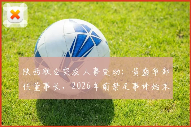 陕西联合突发人事变动:黄盛华卸任董事长,2026年前禁足事件始末与未来影响解读