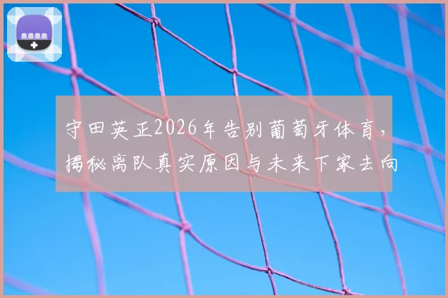 守田英正2026年告别葡萄牙体育,揭秘离队真实原因与未来下家去向,独家回顾其葡超生涯