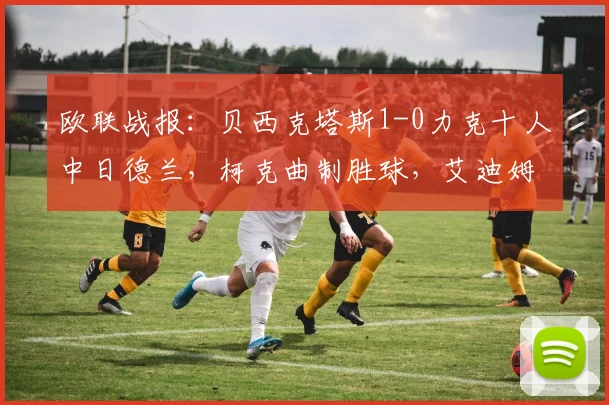 欧联战报:贝西克塔斯1-0力克十人中日德兰,柯克曲制胜球,艾迪姆染红成转折点