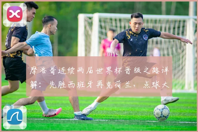 摩洛哥连续两届世界杯晋级之路详解：先胜西班牙再克荷兰，点球大战成关键，2026阵容展望