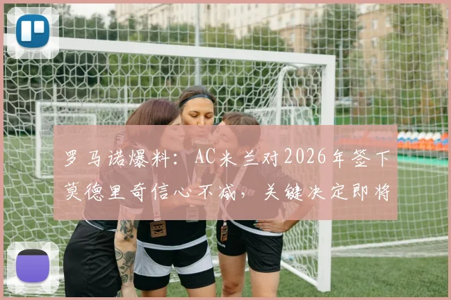 罗马诺爆料：AC米兰对2026年签下莫德里奇信心不减，关键决定即将出炉，最新转会动态分析