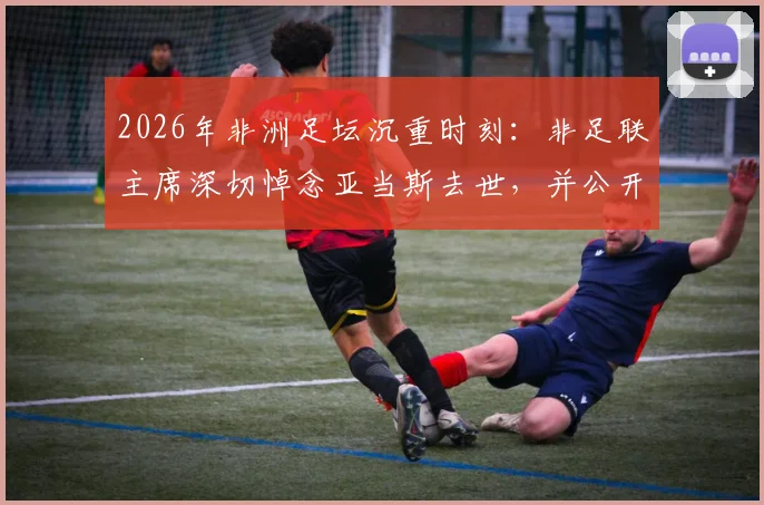 2026年非洲足坛沉重时刻:非足联主席深切悼念亚当斯去世,并公开慰问其家人,官网发布正式声明