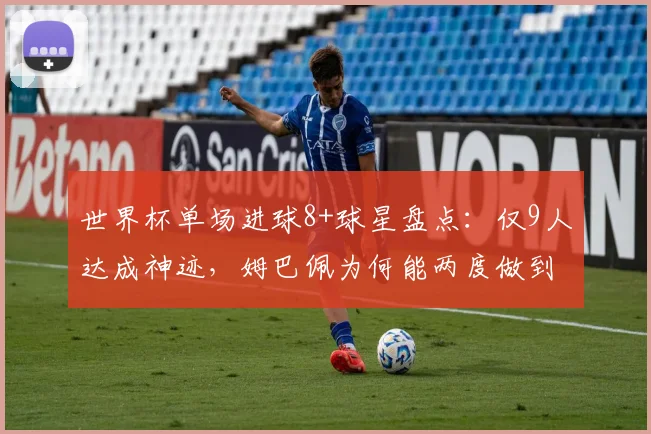 世界杯单场进球8+球星盘点：仅9人达成神迹，姆巴佩为何能两度做到？附详细数据对比解析