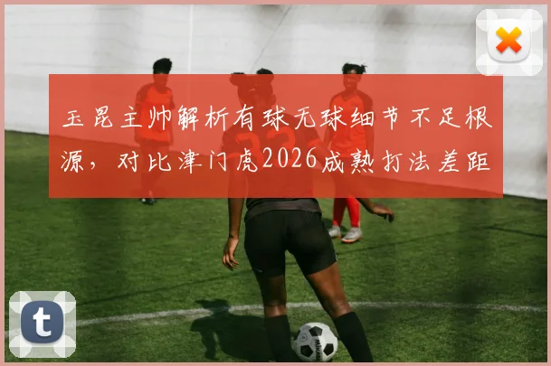 玉昆主帅解析有球无球细节不足根源,对比津门虎2026成熟打法差距何在