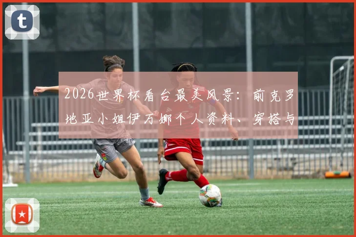 2026世界杯看台最美风景:前克罗地亚小姐伊万娜个人资料、穿搭与场外故事全收录