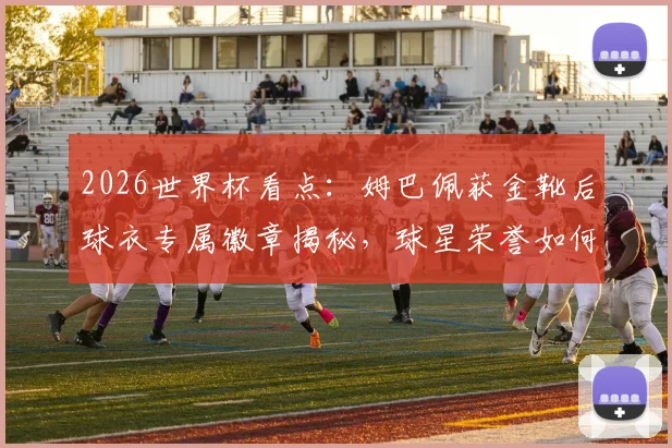 2026世界杯看点：姆巴佩获金靴后球衣专属徽章揭秘，球星荣誉如何在细节体现