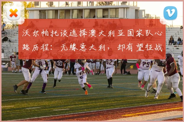 沃尔帕托谈选择澳大利亚国家队心路历程：无缘意大利，却有望征战2026世界杯，这对球员意味着什么？
