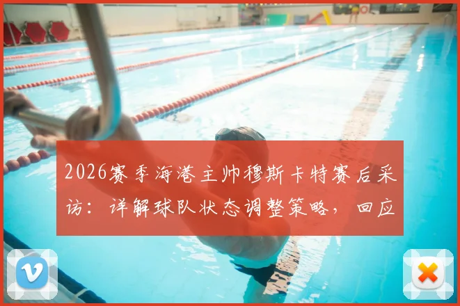 2026赛季海港主帅穆斯卡特赛后采访:详解球队状态调整策略,回应近期比赛表现与未来规划