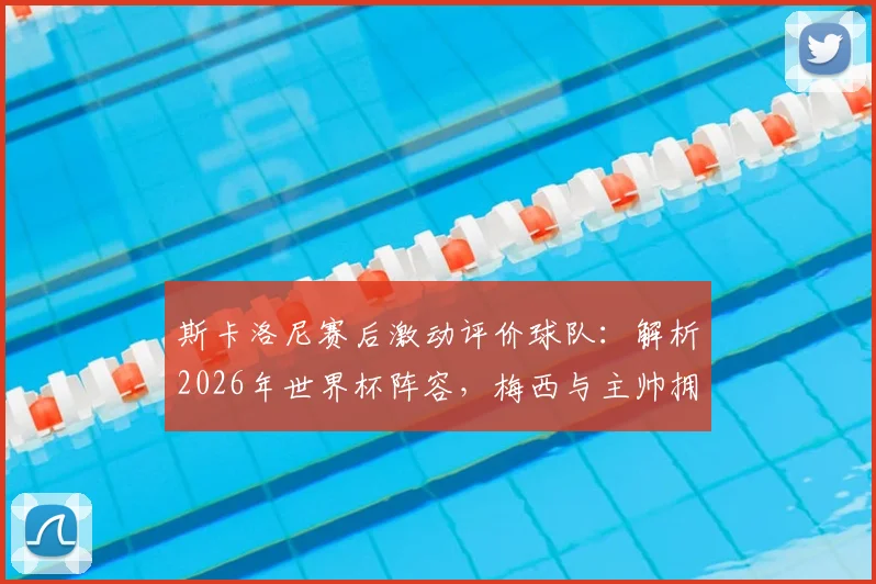 斯卡洛尼赛后激动评价球队：解析2026年世界杯阵容，梅西与主帅拥抱细节曝光