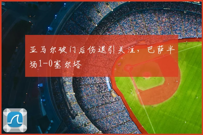 亚马尔破门后伤退引关注,巴萨半场1-0塞尔塔