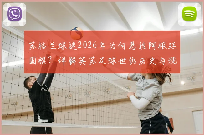 苏格兰球迷2026年为何悬挂阿根廷国旗？详解英苏足球世仇历史与现实博弈