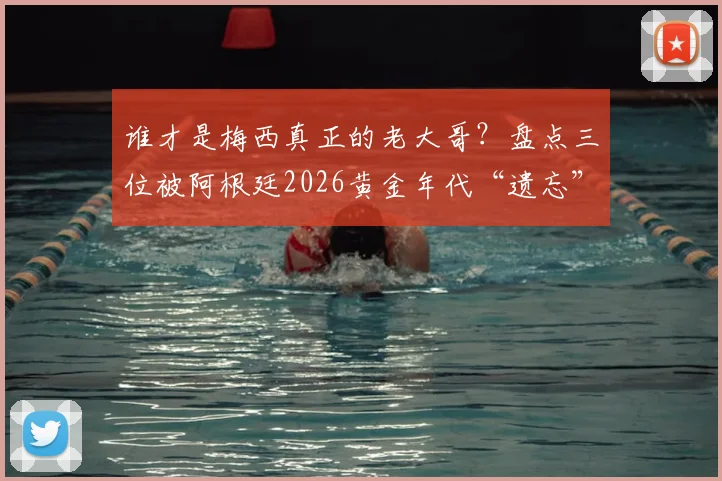 谁才是梅西真正的老大哥?盘点三位被阿根廷2026黄金年代“遗忘”的天才前锋