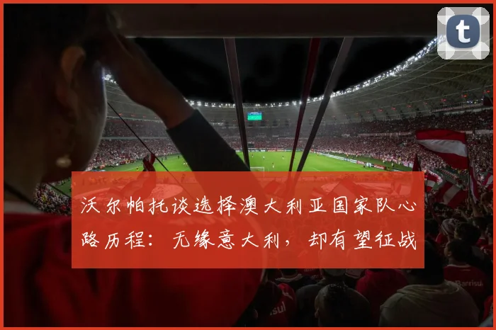 沃尔帕托谈选择澳大利亚国家队心路历程:无缘意大利,却有望征战2026世界杯,这对球员意味着什么?