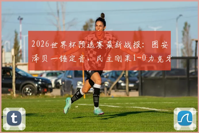 2026世界杯预选赛最新战报:图安泽贝一锤定音,民主刚果1-0力克牙买加成功晋级