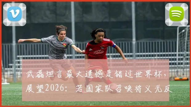 武磊坦言最大遗憾是错过世界杯,展望2026:若国家队召唤将义无反顾,他还有机会圆梦吗?