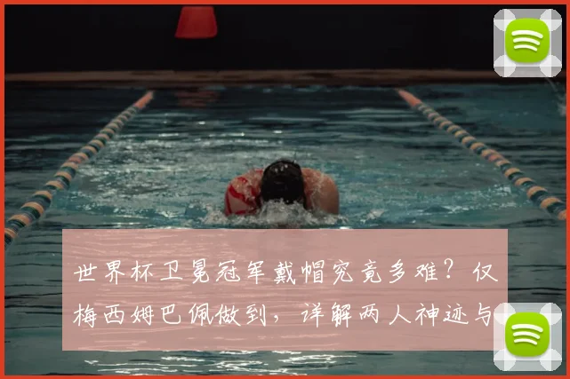 世界杯卫冕冠军戴帽究竟多难?仅梅西姆巴佩做到,详解两人神迹与2026年谁有望复刻