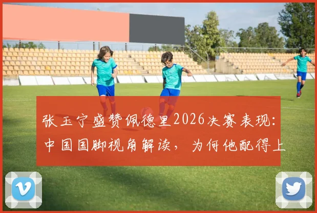 张玉宁盛赞佩德里2026决赛表现：中国国脚视角解读，为何他配得上世界杯