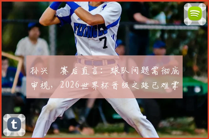 孙兴慜赛后直言：球队问题需彻底审视，2026世界杯晋级之路已难掌控，附亚洲区18强赛出线形势深度解读