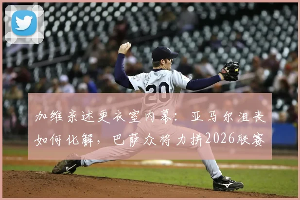 加维亲述更衣室内幕:亚马尔沮丧如何化解,巴萨众将力拼2026联赛冠军背后的故事