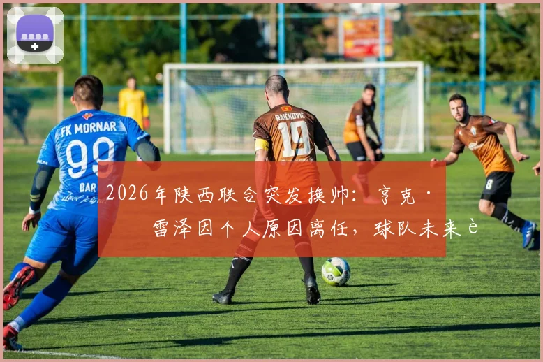 2026年陕西联合突发换帅：亨克·弗雷泽因个人原因离任，球队未来走向引关注