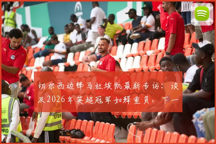 切尔西边锋马杜埃凯最新专访:谈及2026年英超冠军如释重负,下一步瞄准欧冠冠军目标