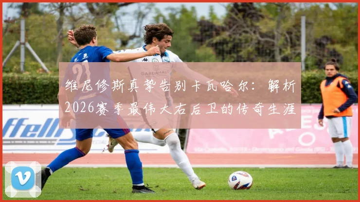 维尼修斯真挚告别卡瓦哈尔：解析2026赛季最伟大右后卫的传奇生涯与未来去向，皇马球迷必读