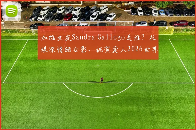 加维女友Sandra Gallego是谁?社媒深情晒合影,祝贺爱人2026世界杯夺冠创历史