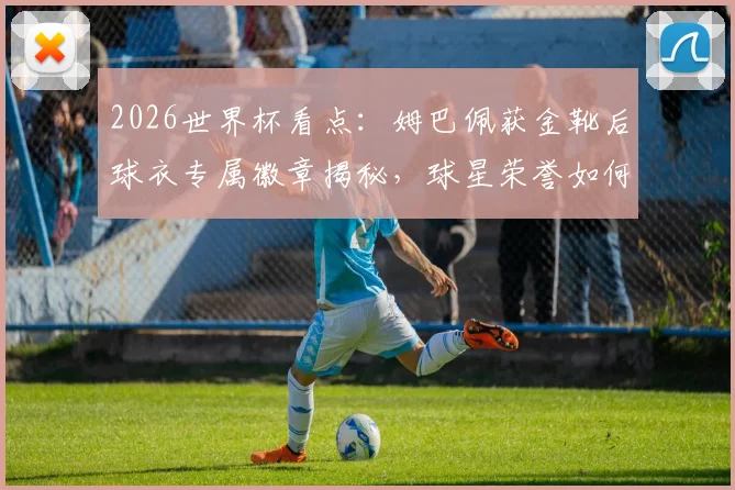 2026世界杯看点:姆巴佩获金靴后球衣专属徽章揭秘,球星荣誉如何在细节体现