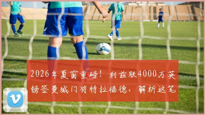 2026年夏窗重磅!利兹联4000万英镑签曼城门将特拉福德,解析这笔转会的前因后果与战术影响