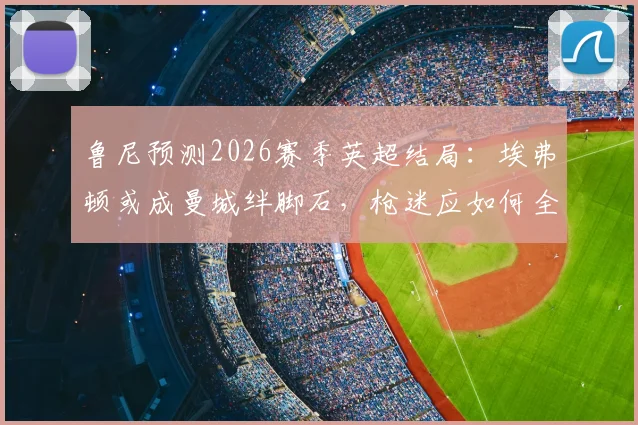 鲁尼预测2026赛季英超结局:埃弗顿或成曼城绊脚石,枪迷应如何全力声援?