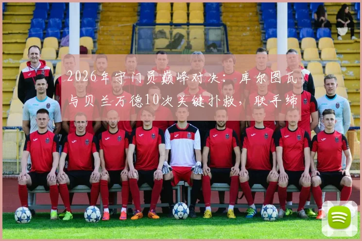 2026年守门员巅峰对决：库尔图瓦与贝兰万德10次关键扑救，联手缔造经典0-0平局