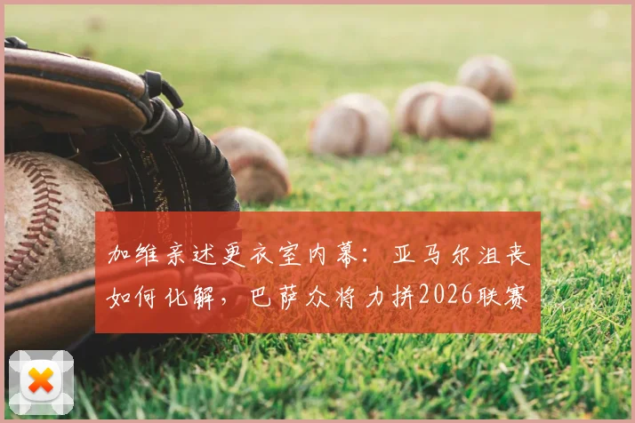 加维亲述更衣室内幕：亚马尔沮丧如何化解，巴萨众将力拼2026联赛冠军背后的故事