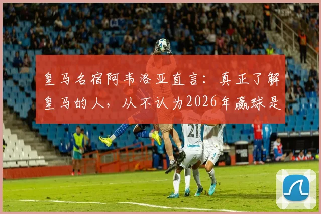 皇马名宿阿韦洛亚直言：真正了解皇马的人，从不认为2026年赢球是奇迹，内部信心远超外界想象