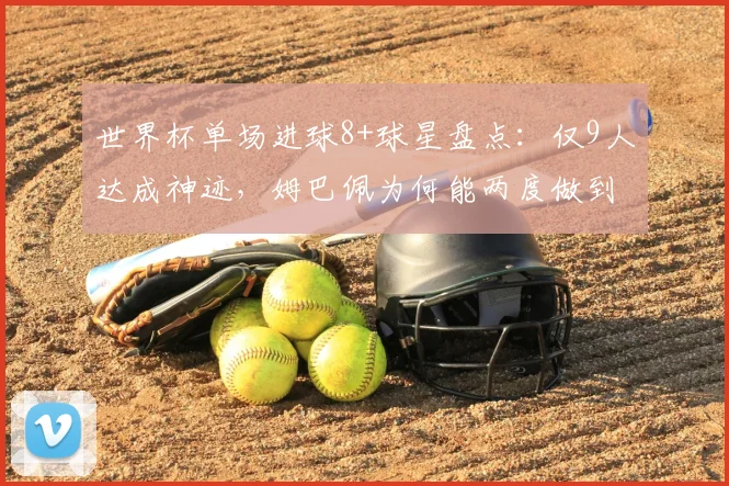 世界杯单场进球8+球星盘点:仅9人达成神迹,姆巴佩为何能两度做到?附详细数据对比解析