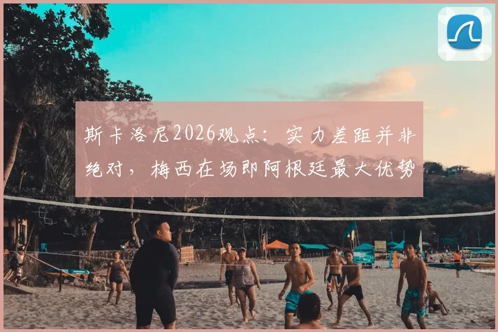 斯卡洛尼2026观点:实力差距并非绝对,梅西在场即阿根廷最大优势,深度解读主帅战术信心