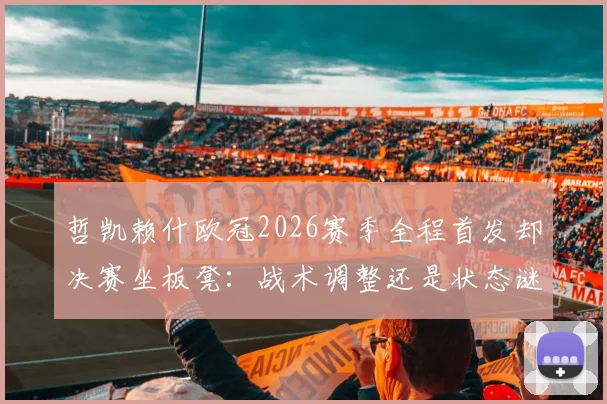 哲凯赖什欧冠2026赛季全程首发却决赛坐板凳：战术调整还是状态谜团？深度解读主帅关键抉择