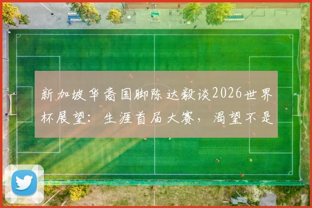 新加坡华裔国脚陈达毅谈2026世界杯展望:生涯首届大赛,渴望不是终点