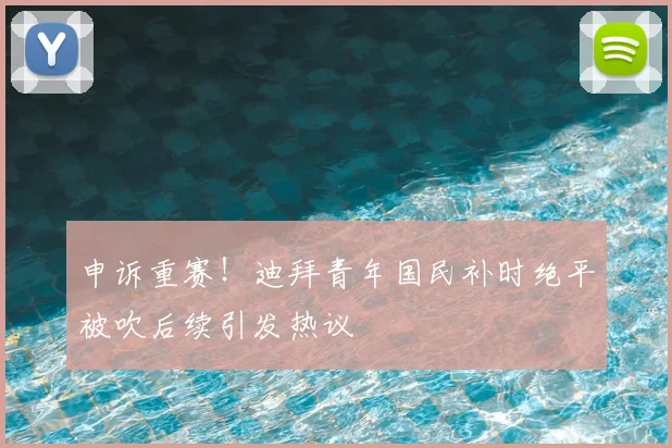 申诉重赛！迪拜青年国民补时绝平被吹后续引发热议