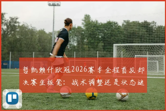 哲凯赖什欧冠2026赛季全程首发却决赛坐板凳:战术调整还是状态谜团?深度解读主帅关键抉择