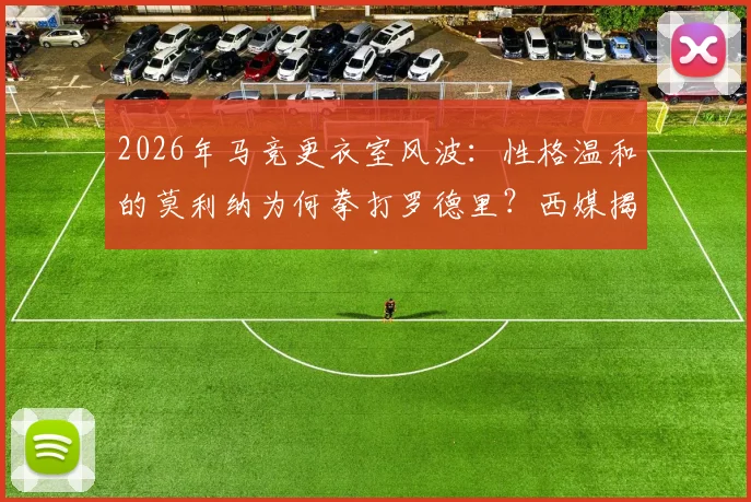 2026年马竞更衣室风波：性格温和的莫利纳为何拳打罗德里？西媒揭示冲突背后原因