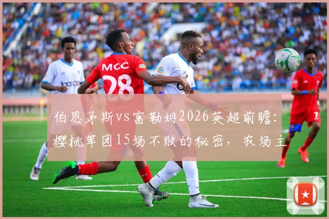 伯恩茅斯vs富勒姆2026英超前瞻：樱桃军团15场不败的秘密，农场主4轮1球的症结何在