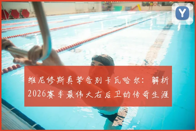 维尼修斯真挚告别卡瓦哈尔:解析2026赛季最伟大右后卫的传奇生涯与未来去向,皇马球迷必读