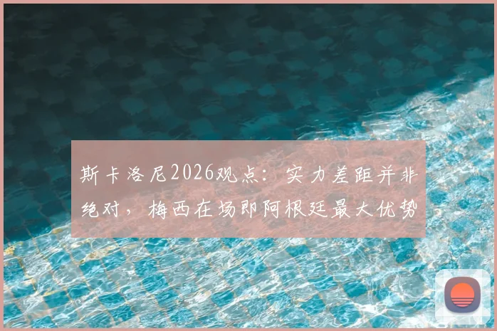 斯卡洛尼2026观点：实力差距并非绝对，梅西在场即阿根廷最大优势，深度解读主帅战术信心