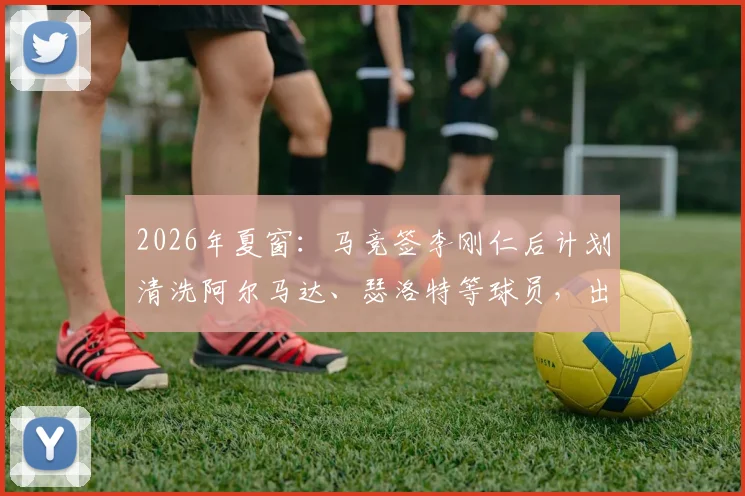 2026年夏窗：马竞签李刚仁后计划清洗阿尔马达、瑟洛特等球员，出售名单及背后原因解析