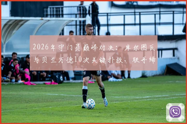 2026年守门员巅峰对决：库尔图瓦与贝兰万德10次关键扑救，联手缔造经典0-0平局